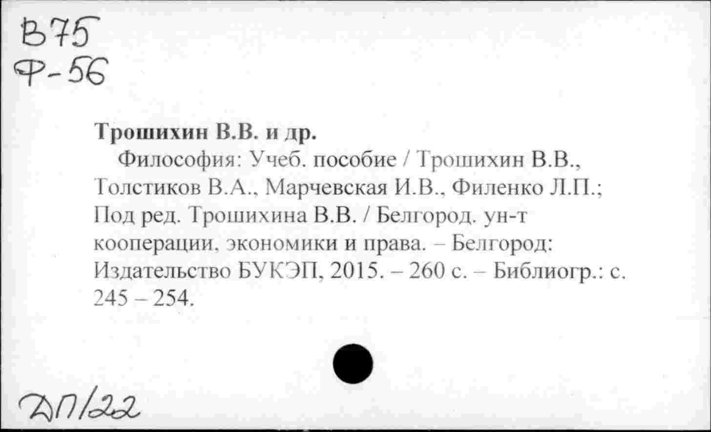 ﻿е>75'
Я’-б'б
Трошихин В.В. и др.
Философия: Учеб, пособие / Трошихин В.В., Толстиков В. А.. Марчевская И.В.. Филенко Л.П.; Под ред. Трошихина В.В. / Белгород, ун-т кооперации, экономики и права. - Белгород: Издательство БУ КЭП, 2015. - 260 с. - Библиогр.: с. 245 - 254.